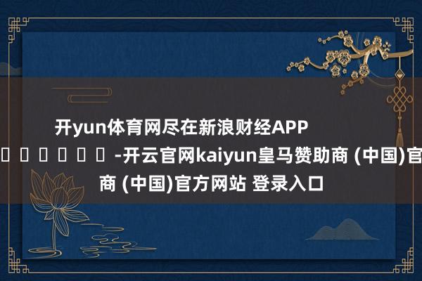 开yun体育网尽在新浪财经APP            													-开云官网kaiyun皇马赞助商 (中国)官方网站 登录入口