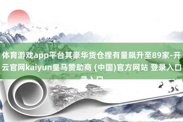 体育游戏app平台其豪华货仓捏有量飙升至89家-开云官网kaiyun皇马赞助商 (中国)官方网站 登录入口