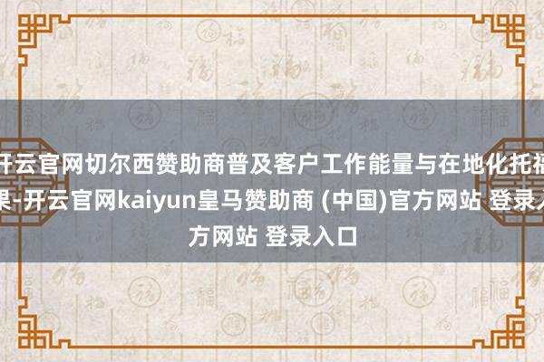 开云官网切尔西赞助商普及客户工作能量与在地化托福效果-开云官网kaiyun皇马赞助商 (中国)官方网站 登录入口