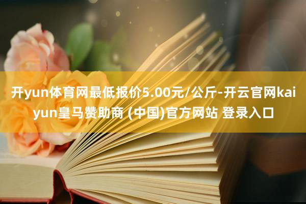 开yun体育网最低报价5.00元/公斤-开云官网kaiyun皇马赞助商 (中国)官方网站 登录入口