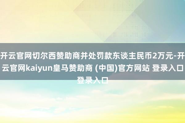 开云官网切尔西赞助商并处罚款东谈主民币2万元-开云官网kaiyun皇马赞助商 (中国)官方网站 登录入口