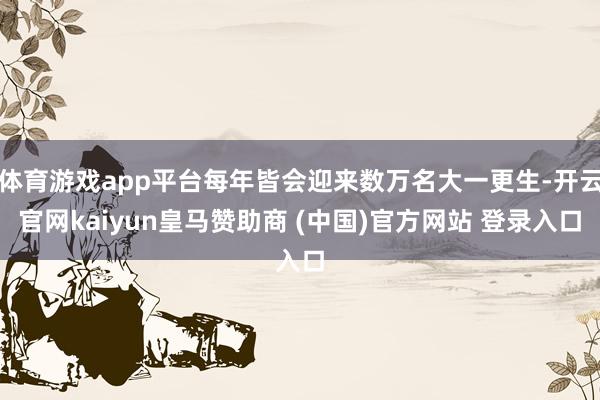 体育游戏app平台每年皆会迎来数万名大一更生-开云官网kaiyun皇马赞助商 (中国)官方网站 登录入口