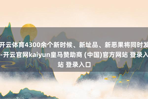 开云体育4300余个新时候、新址品、新恶果将同时发布-开云官网kaiyun皇马赞助商 (中国)官方网站 登录入口