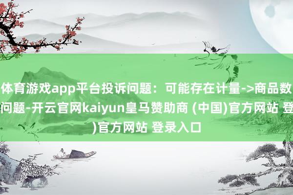 体育游戏app平台投诉问题：可能存在计量->商品数目不及问题-开云官网kaiyun皇马赞助商 (中国)官方网站 登录入口