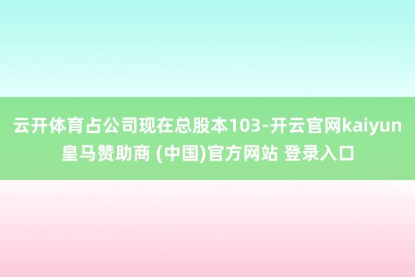 云开体育占公司现在总股本103-开云官网kaiyun皇马赞助商 (中国)官方网站 登录入口