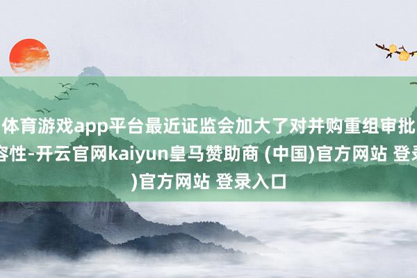 体育游戏app平台最近证监会加大了对并购重组审批的包容性-开云官网kaiyun皇马赞助商 (中国)官方网站 登录入口