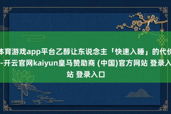 体育游戏app平台乙醇让东说念主「快速入睡」的代价是-开云官网kaiyun皇马赞助商 (中国)官方网站 登录入口
