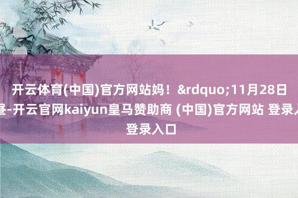 开云体育(中国)官方网站妈!”11月28日上昼-开云官网kaiyun皇马赞助商 (中国)官方网站 登录入口