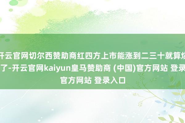 开云官网切尔西赞助商红四方上市能涨到二三十就算烧高香了-开云官网kaiyun皇马赞助商 (中国)官方网站 登录入口