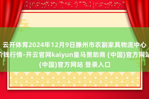 云开体育2024年12月9日滕州市农副家具物流中心有限公司价钱行情-开云官网kaiyun皇马赞助商 (中国)官方网站 登录入口