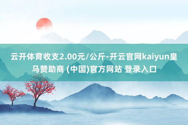 云开体育收支2.00元/公斤-开云官网kaiyun皇马赞助商 (中国)官方网站 登录入口