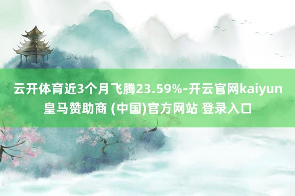 云开体育近3个月飞腾23.59%-开云官网kaiyun皇马赞助商 (中国)官方网站 登录入口