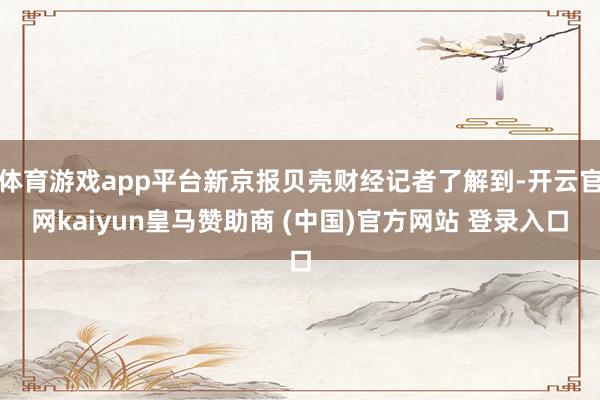 体育游戏app平台新京报贝壳财经记者了解到-开云官网kaiyun皇马赞助商 (中国)官方网站 登录入口
