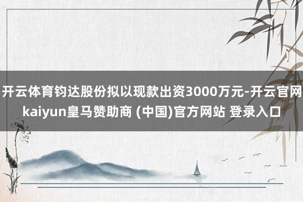 开云体育钧达股份拟以现款出资3000万元-开云官网kaiyun皇马赞助商 (中国)官方网站 登录入口