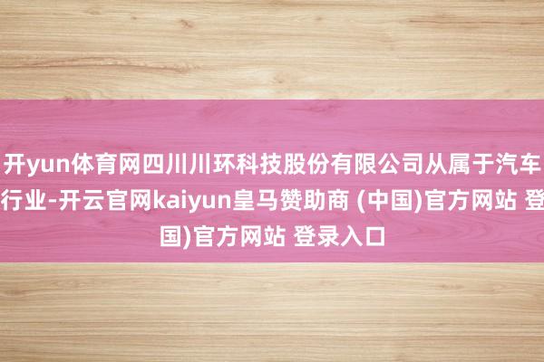 开yun体育网四川川环科技股份有限公司从属于汽车零部件行业-开云官网kaiyun皇马赞助商 (中国)官方网站 登录入口