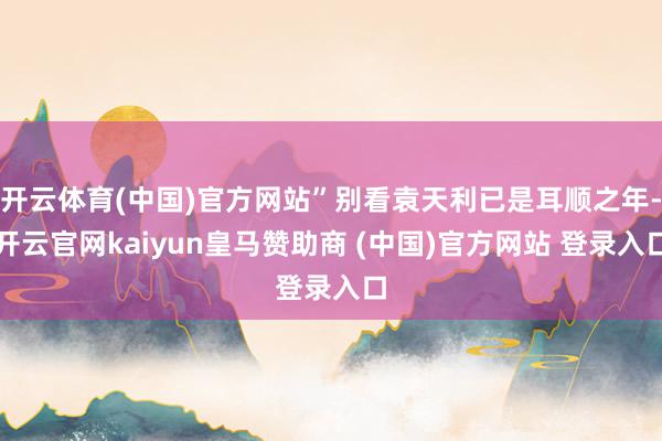 开云体育(中国)官方网站”别看袁天利已是耳顺之年-开云官网kaiyun皇马赞助商 (中国)官方网站 登录入口