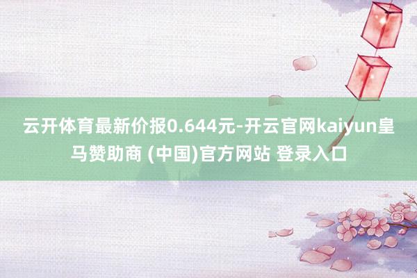云开体育最新价报0.644元-开云官网kaiyun皇马赞助商 (中国)官方网站 登录入口
