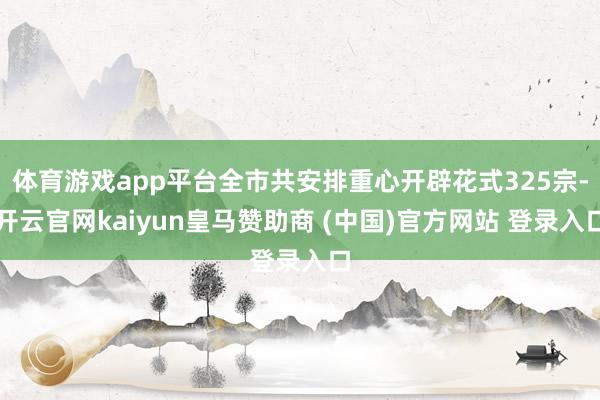 体育游戏app平台全市共安排重心开辟花式325宗-开云官网kaiyun皇马赞助商 (中国)官方网站 登录入口