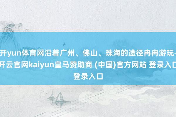 开yun体育网沿着广州、佛山、珠海的途径冉冉游玩-开云官网kaiyun皇马赞助商 (中国)官方网站 登录入口