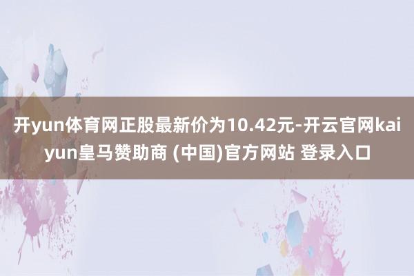 开yun体育网正股最新价为10.42元-开云官网kaiyun皇马赞助商 (中国)官方网站 登录入口