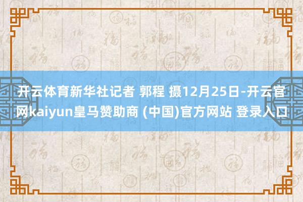 开云体育　　新华社记者 郭程 摄　　12月25日-开云官网kaiyun皇马赞助商 (中国)官方网站 登录入口