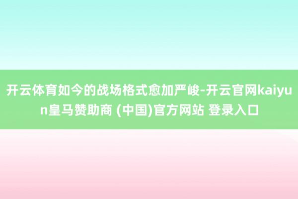 开云体育如今的战场格式愈加严峻-开云官网kaiyun皇马赞助商 (中国)官方网站 登录入口