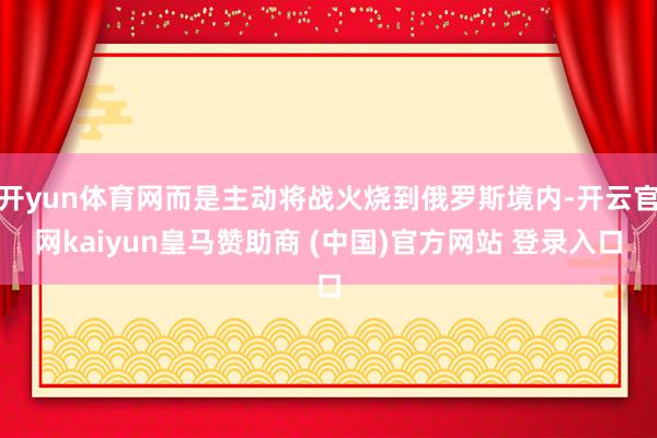 开yun体育网而是主动将战火烧到俄罗斯境内-开云官网kaiyun皇马赞助商 (中国)官方网站 登录入口