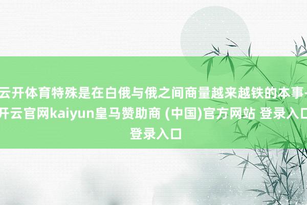 云开体育特殊是在白俄与俄之间商量越来越铁的本事-开云官网kaiyun皇马赞助商 (中国)官方网站 登录入口