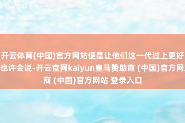 开云体育(中国)官方网站便是让他们这一代过上更好的糊口？你也许会说-开云官网kaiyun皇马赞助商 (中国)官方网站 登录入口