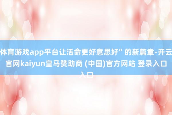 体育游戏app平台让活命更好意思好”的新篇章-开云官网kaiyun皇马赞助商 (中国)官方网站 登录入口