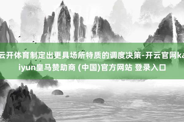 云开体育制定出更具场所特质的调度决策-开云官网kaiyun皇马赞助商 (中国)官方网站 登录入口