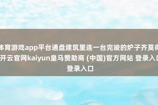 体育游戏app平台通盘建筑里连一台完竣的炉子齐莫得-开云官网kaiyun皇马赞助商 (中国)官方网站 登录入口