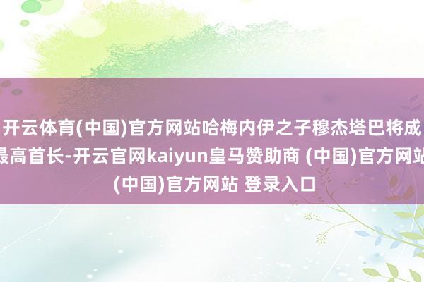 开云体育(中国)官方网站哈梅内伊之子穆杰塔巴将成为下一任最高首长-开云官网kaiyun皇马赞助商 (中国)官方网站 登录入口