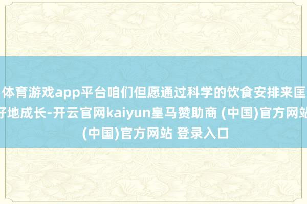 体育游戏app平台咱们但愿通过科学的饮食安排来匡助孩子更好地成长-开云官网kaiyun皇马赞助商 (中国)官方网站 登录入口