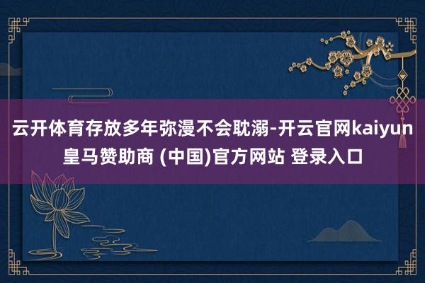 云开体育存放多年弥漫不会耽溺-开云官网kaiyun皇马赞助商 (中国)官方网站 登录入口