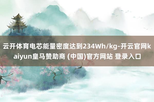 云开体育电芯能量密度达到234Wh/kg-开云官网kaiyun皇马赞助商 (中国)官方网站 登录入口