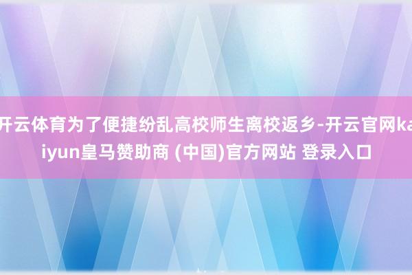 开云体育为了便捷纷乱高校师生离校返乡-开云官网kaiyun皇马赞助商 (中国)官方网站 登录入口