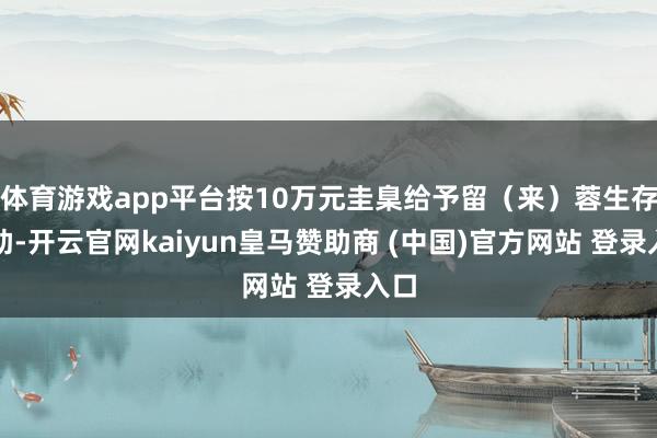 体育游戏app平台按10万元圭臬给予留（来）蓉生存资助-开云官网kaiyun皇马赞助商 (中国)官方网站 登录入口