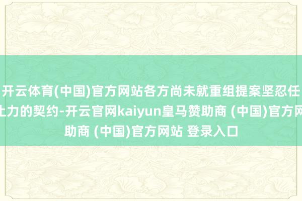 开云体育(中国)官方网站各方尚未就重组提案坚忍任何具法律禁止力的契约-开云官网kaiyun皇马赞助商 (中国)官方网站 登录入口