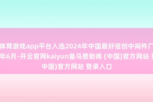 体育游戏app平台入选2024年中国最好信创中间件厂商2024年6月-开云官网kaiyun皇马赞助商 (中国)官方网站 登录入口