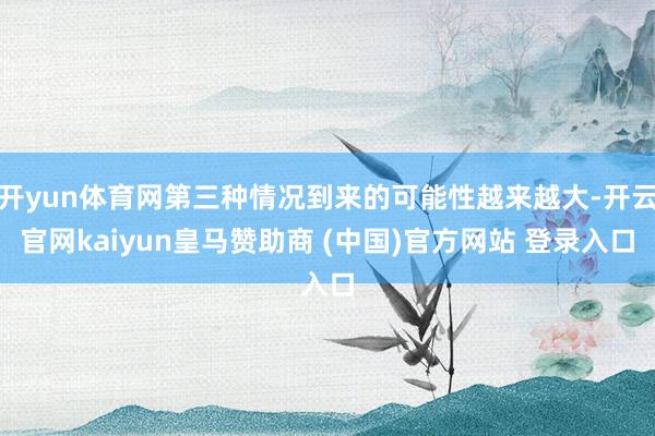开yun体育网第三种情况到来的可能性越来越大-开云官网kaiyun皇马赞助商 (中国)官方网站 登录入口