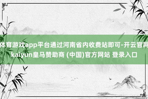 体育游戏app平台通过河南省内收费站即可-开云官网kaiyun皇马赞助商 (中国)官方网站 登录入口