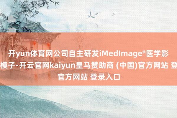 开yun体育网公司自主研发iMedImage®医学影像基座模子-开云官网kaiyun皇马赞助商 (中国)官方网站 登录入口