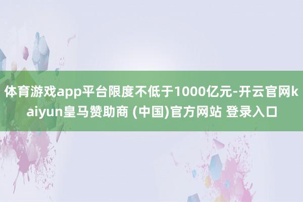 体育游戏app平台限度不低于1000亿元-开云官网kaiyun皇马赞助商 (中国)官方网站 登录入口