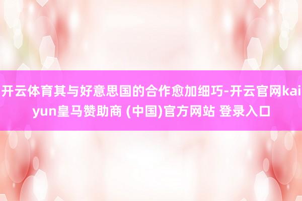 开云体育其与好意思国的合作愈加细巧-开云官网kaiyun皇马赞助商 (中国)官方网站 登录入口