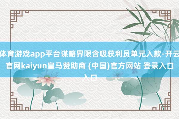 体育游戏app平台谋略界限含吸获利员单元入款-开云官网kaiyun皇马赞助商 (中国)官方网站 登录入口