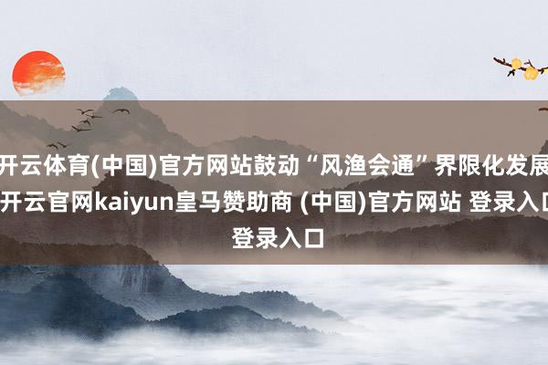 开云体育(中国)官方网站鼓动“风渔会通”界限化发展-开云官网kaiyun皇马赞助商 (中国)官方网站 登录入口