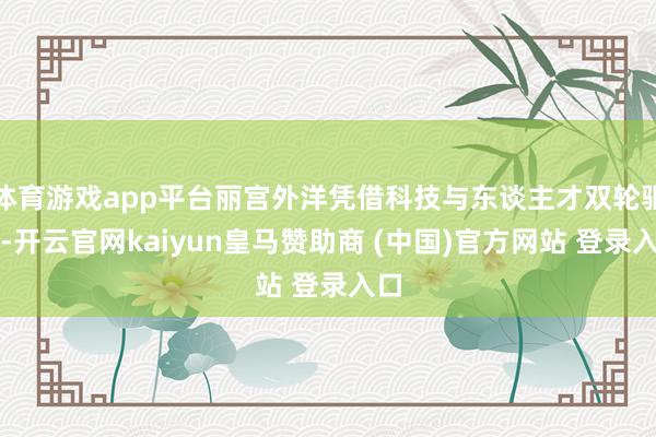 体育游戏app平台丽宫外洋凭借科技与东谈主才双轮驱动-开云官网kaiyun皇马赞助商 (中国)官方网站 登录入口