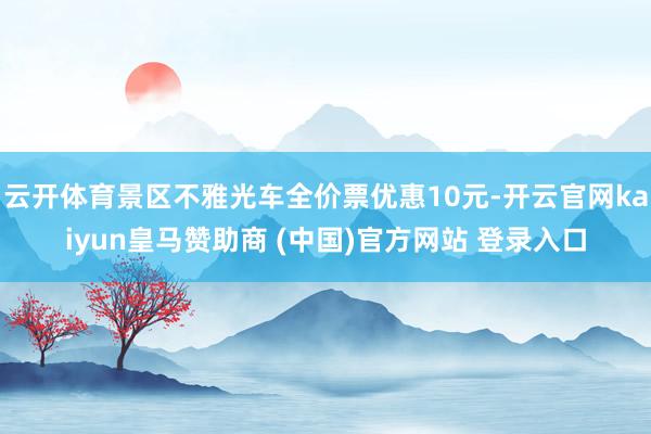 云开体育景区不雅光车全价票优惠10元-开云官网kaiyun皇马赞助商 (中国)官方网站 登录入口