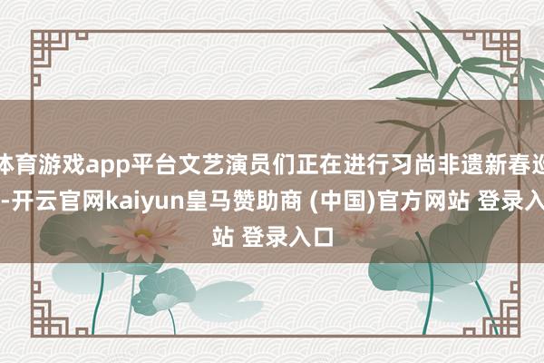 体育游戏app平台文艺演员们正在进行习尚非遗新春巡演-开云官网kaiyun皇马赞助商 (中国)官方网站 登录入口